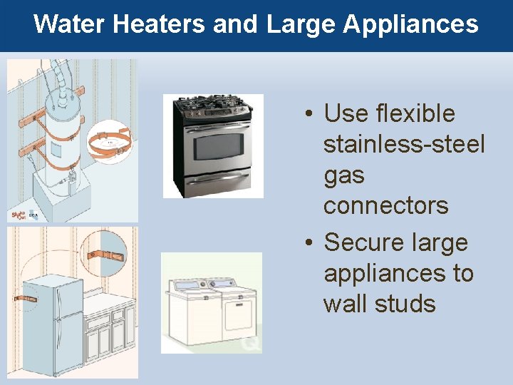 Water Heaters and Large Appliances • Use flexible stainless-steel gas connectors • Secure large