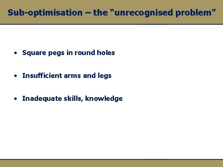 Sub-optimisation – the “unrecognised problem” • Square pegs in round holes • Insufficient arms