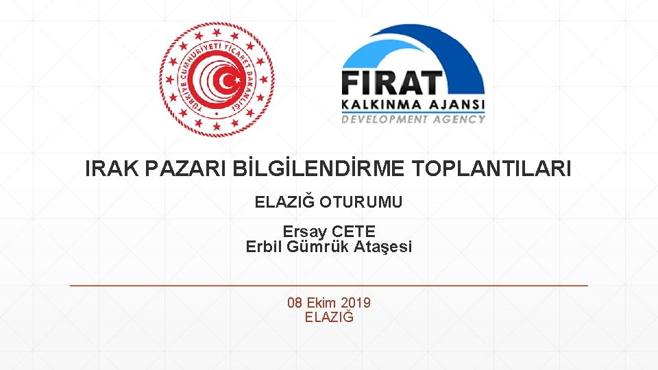 IRAK PAZARI BİLGİLENDİRME TOPLANTILARI ELAZIĞ OTURUMU Ersay CETE Erbil Gümrük Ataşesi 08 Ekim 2019