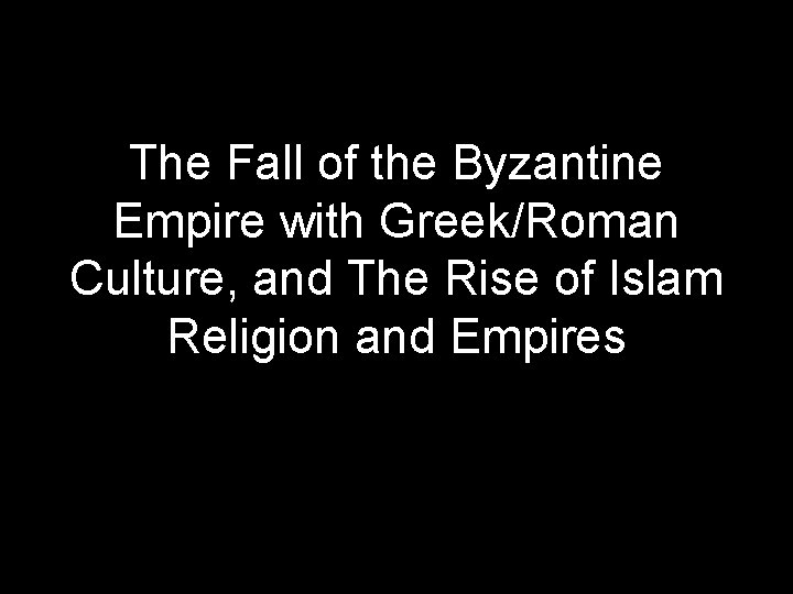 The Fall of the Byzantine Empire with Greek/Roman Culture, and The Rise of Islam