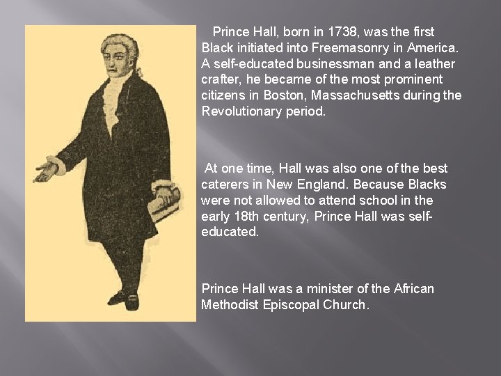 Prince Hall, born in 1738, was the first Black initiated into Freemasonry in America. Prince Hall, born in 1738, was the first Black initiated into Freemasonry in America.