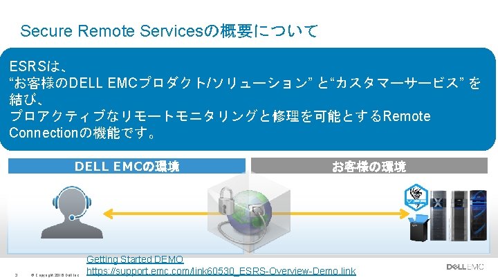 Secure Remote Servicesの概要について ESRSは、 “お客様のDELL EMCプロダクト/ソリューション” と“カスタマーサービス” を 結び、 プロアクティブなリモートモニタリングと修理を可能とするRemote Connectionの機能です。 DELL EMCの環境 3