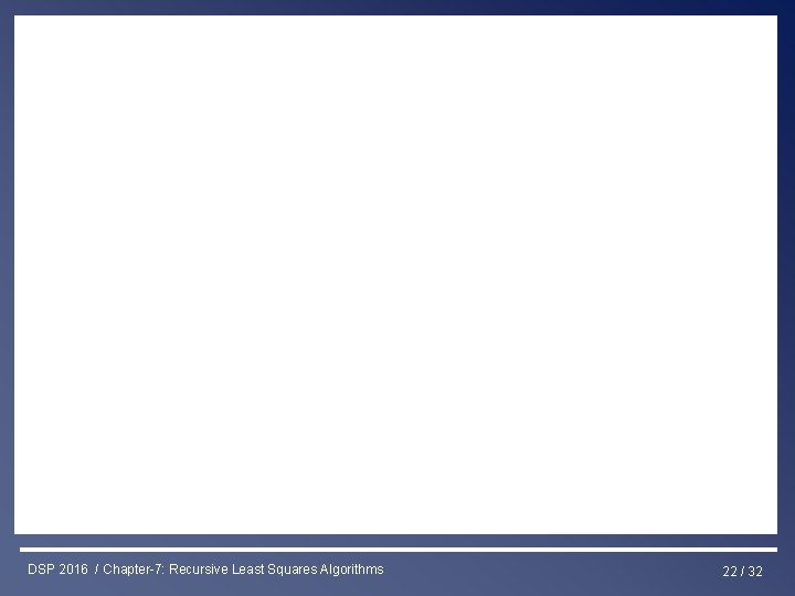 Least Squares & RLS Estimation DSP 2016 / Chapter-7: Recursive Least Squares Algorithms 22