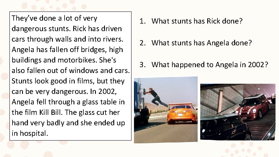 They’ve done a lot of very dangerous stunts. Rick has driven cars through walls