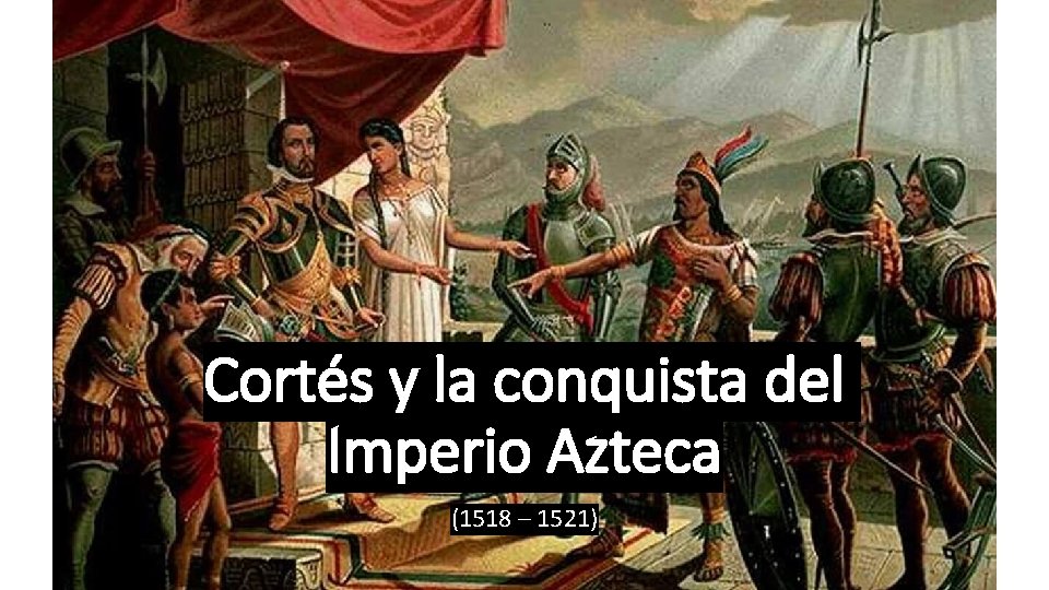 Cortés y la conquista del Imperio Azteca (1518 – 1521) Cortés y la conquista del Imperio Azteca (1518 – 1521)