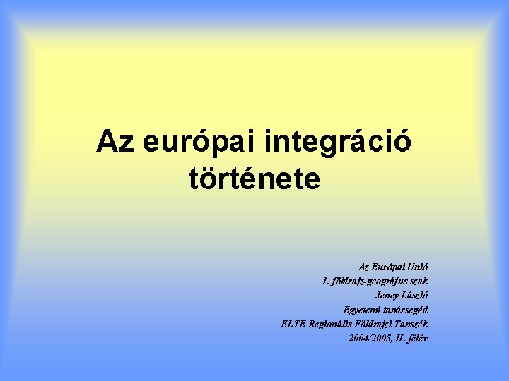 Az európai integráció története Az Európai Unió I. földrajz-geográfus szak Jeney László Egyetemi tanársegéd