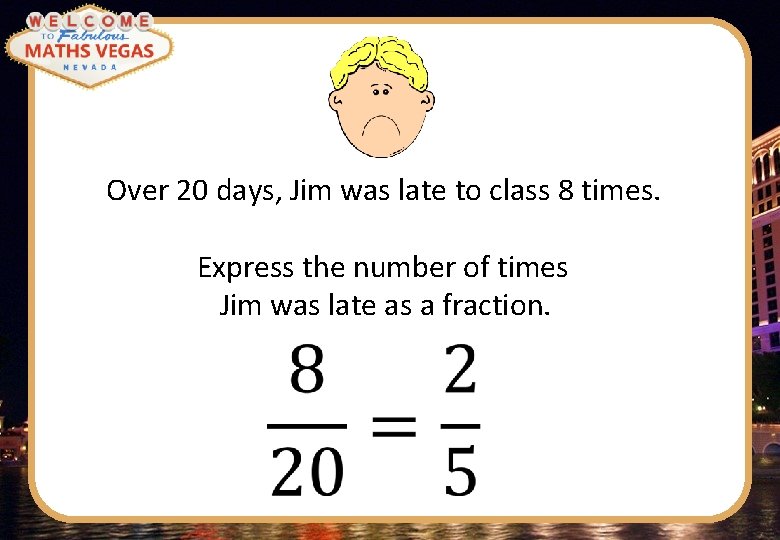 Over 20 days, Jim was late to class 8 times. Express the number of