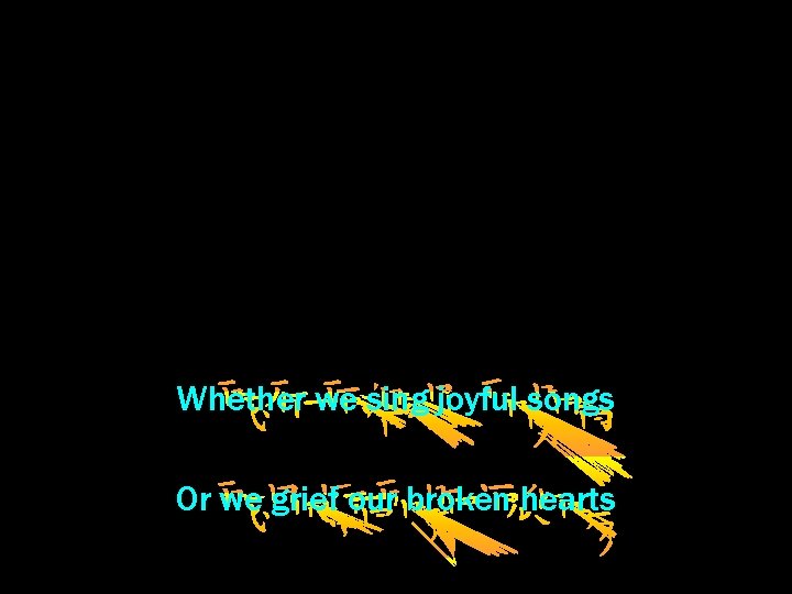 Whether we sing joyful songs Or we grief our broken hearts 