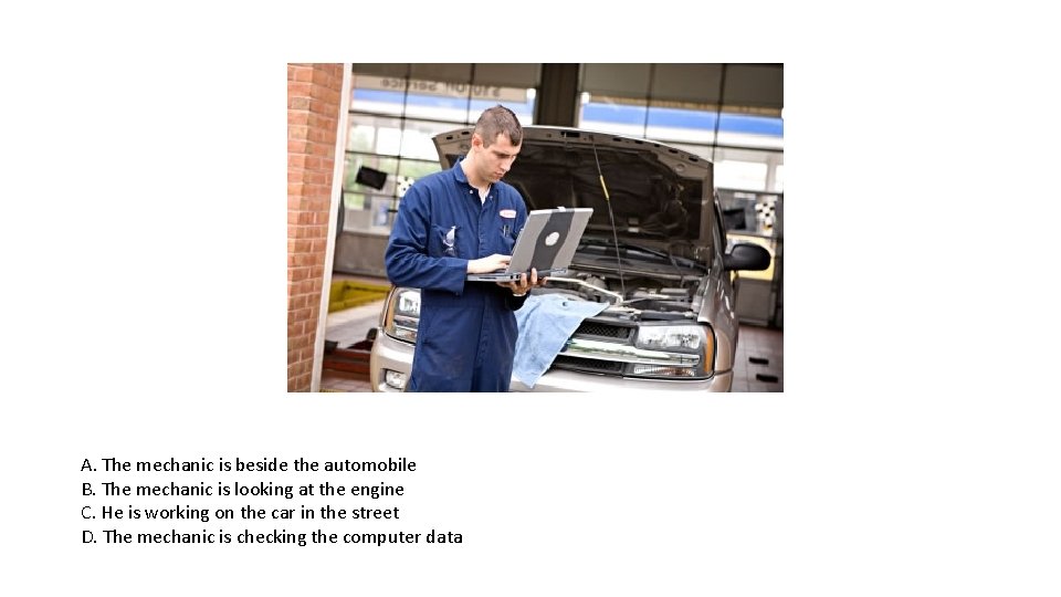A. The mechanic is beside the automobile B. The mechanic is looking at the A. The mechanic is beside the automobile B. The mechanic is looking at the
