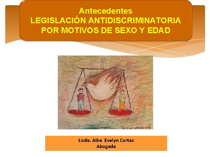 Antecedentes LEGISLACIÓN ANTIDISCRIMINATORIA POR MOTIVOS DE SEXO Y EDAD Licda. Alba Evelyn Cortez Abogada