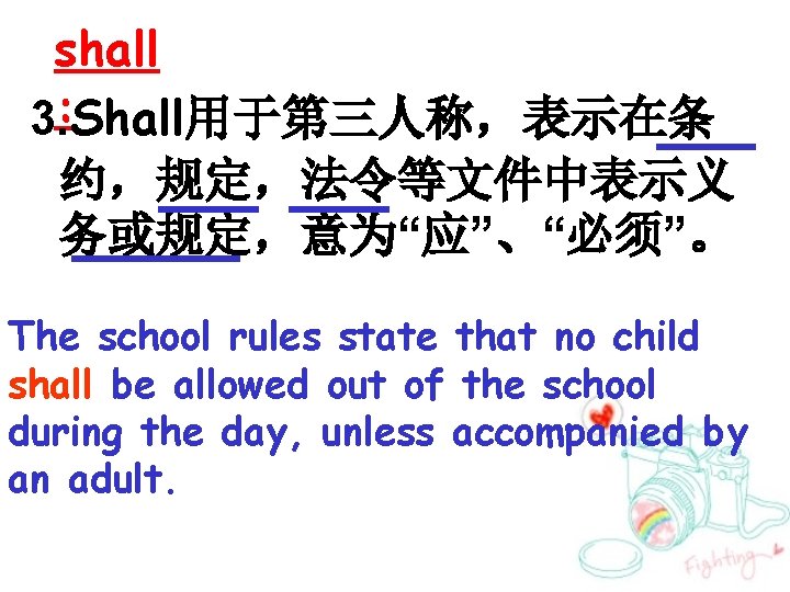 shall : 3. Shall用于第三人称，表示在条 约，规定，法令等文件中表示义 务或规定，意为“应”、“必须”。 The school rules state that no child shall