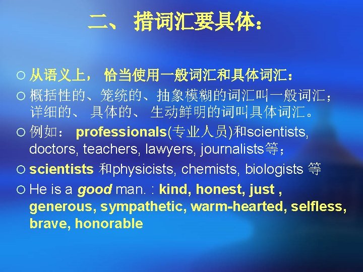 二、 措词汇要具体: ¡ 从语义上, 恰当使用一般词汇和具体词汇: ¡ 概括性的、笼统的、抽象模糊的词汇叫一般词汇; 详细的、 具体的、 生动鲜明的词叫具体词汇。 ¡ 例如: professionals(专业人员)和scientists, doctors, 二、 措词汇要具体: ¡ 从语义上, 恰当使用一般词汇和具体词汇: ¡ 概括性的、笼统的、抽象模糊的词汇叫一般词汇; 详细的、 具体的、 生动鲜明的词叫具体词汇。 ¡ 例如: professionals(专业人员)和scientists, doctors,