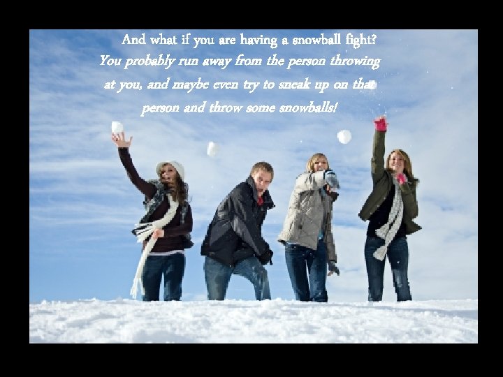 And what if you are having a snowball fight? You probably run away from