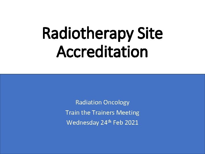 Radiotherapy Site Accreditation Radiation Oncology Train the Trainers Meeting Wednesday 24 th Feb 2021
