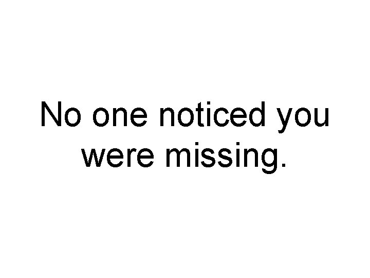 No one noticed you were missing. 