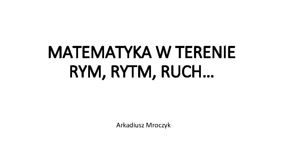 MATEMATYKA W TERENIE RYM, RYTM, RUCH… Arkadiusz Mroczyk 