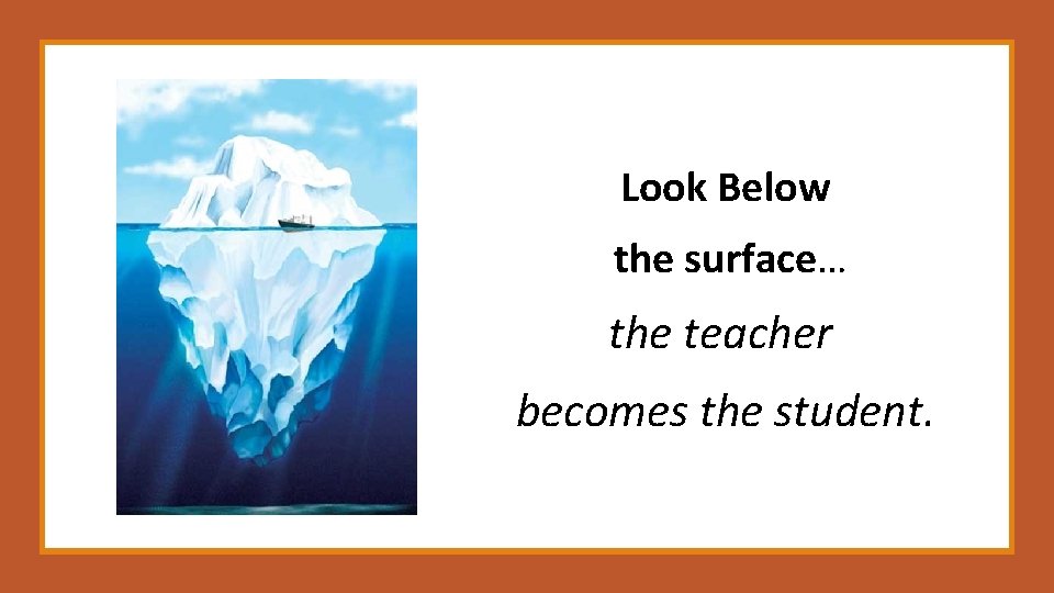 Look Below the surface… the teacher becomes the student. 