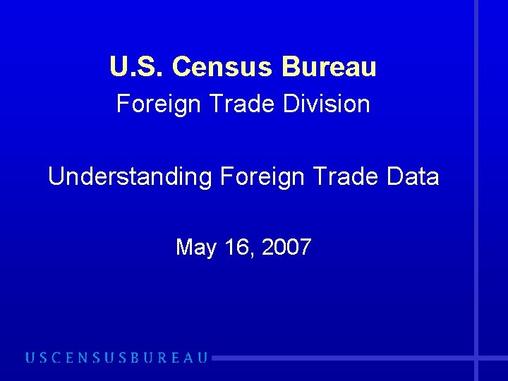 U. S. Census Bureau Foreign Trade Division Understanding Foreign Trade Data May 16, 2007