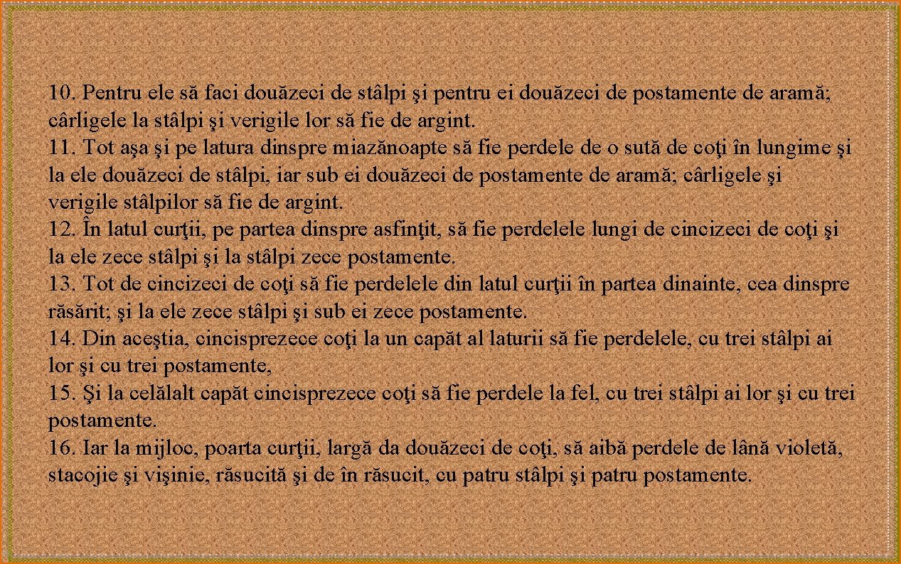 10. Pentru ele să faci douăzeci de stâlpi şi pentru ei douăzeci de postamente