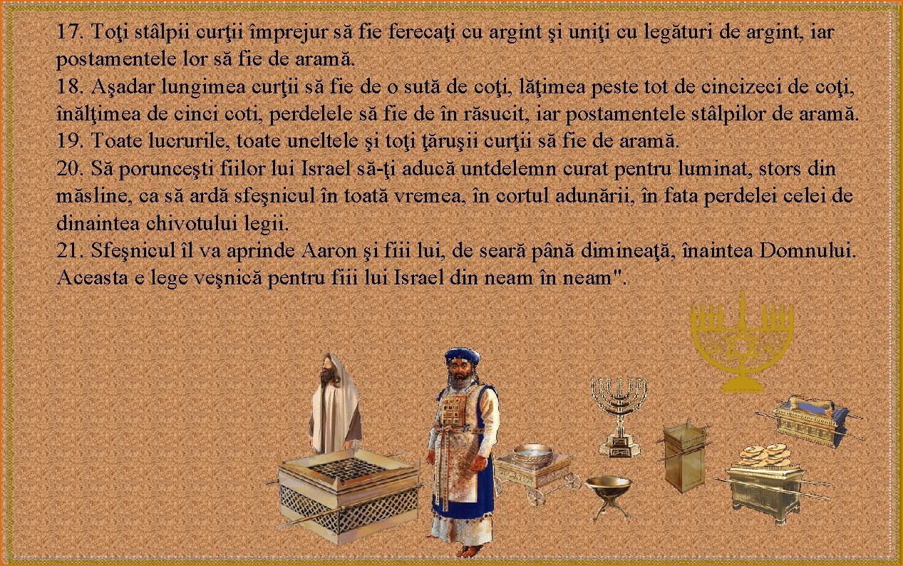 17. Toţi stâlpii curţii împrejur să fie ferecaţi cu argint şi uniţi cu legături