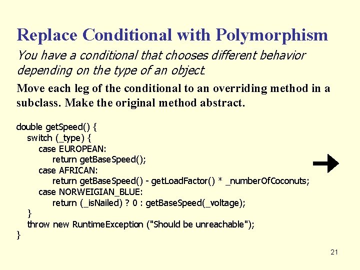 Replace Conditional with Polymorphism You have a conditional that chooses different behavior depending on