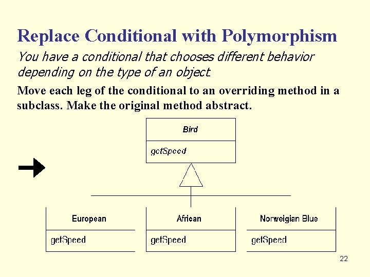 Replace Conditional with Polymorphism You have a conditional that chooses different behavior depending on