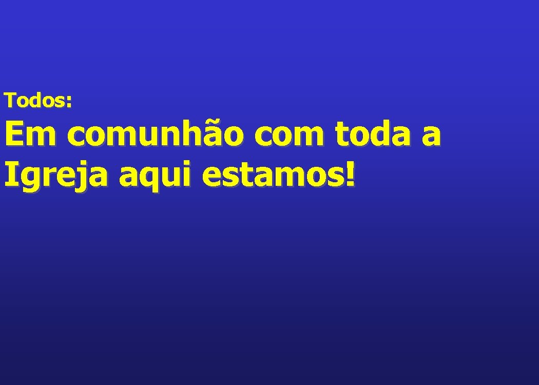 Todos: Em comunhão com toda a Igreja aqui estamos! 