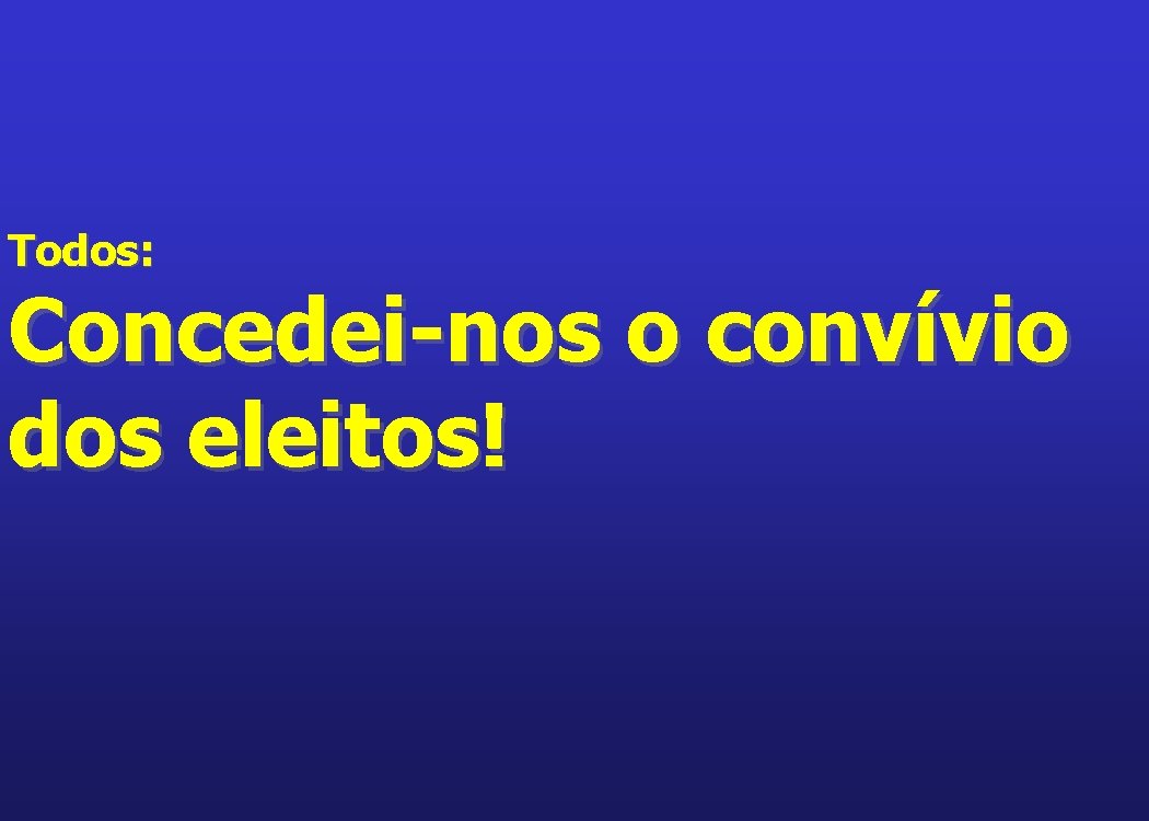 Todos: Concedei-nos o convívio dos eleitos! 