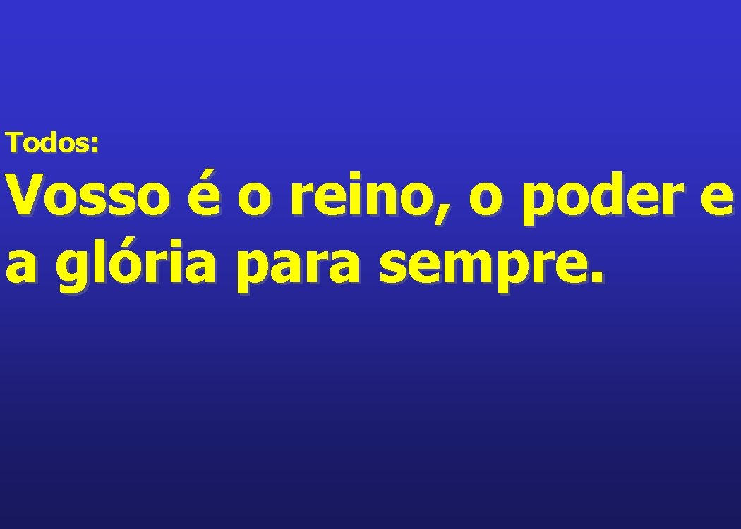 Todos: Vosso é o reino, o poder e a glória para sempre. 