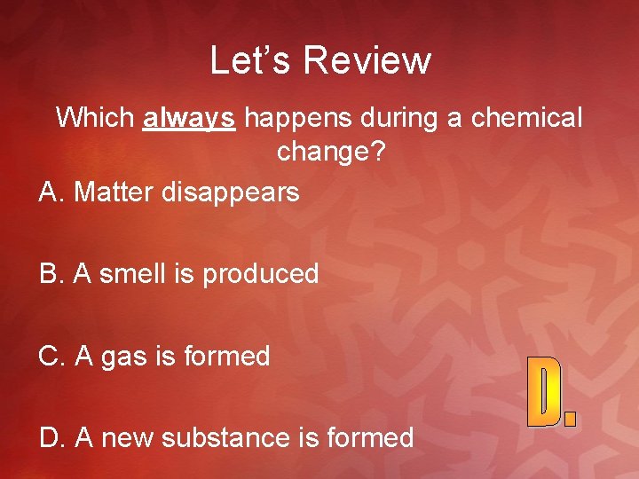 Let’s Review Which always happens during a chemical change? A. Matter disappears B. A