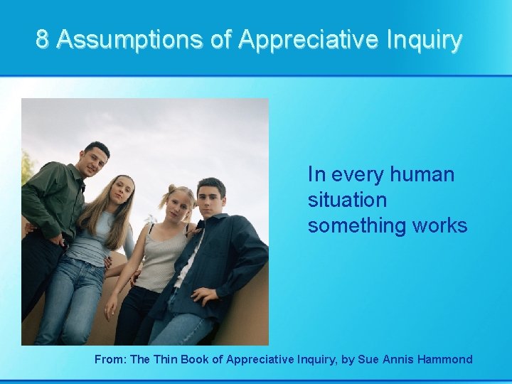 8 Assumptions of Appreciative Inquiry In every human situation something works From: The Thin