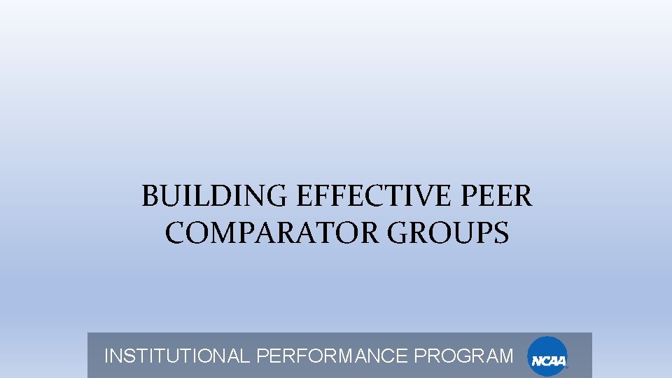BUILDING EFFECTIVE PEER COMPARATOR GROUPS INSTITUTIONAL PERFORMANCE PROGRAM 