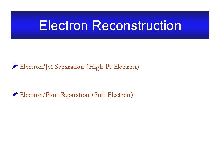 Electron Reconstruction Ø Electron/Jet Separation (High Pt Electron) Ø Electron/Pion Separation (Soft Electron) 