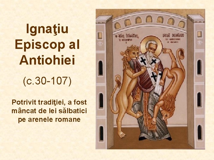 Ignaţiu Episcop al Antiohiei (c. 30 -107) Potrivit tradiţiei, a fost mâncat de lei Ignaţiu Episcop al Antiohiei (c. 30 -107) Potrivit tradiţiei, a fost mâncat de lei