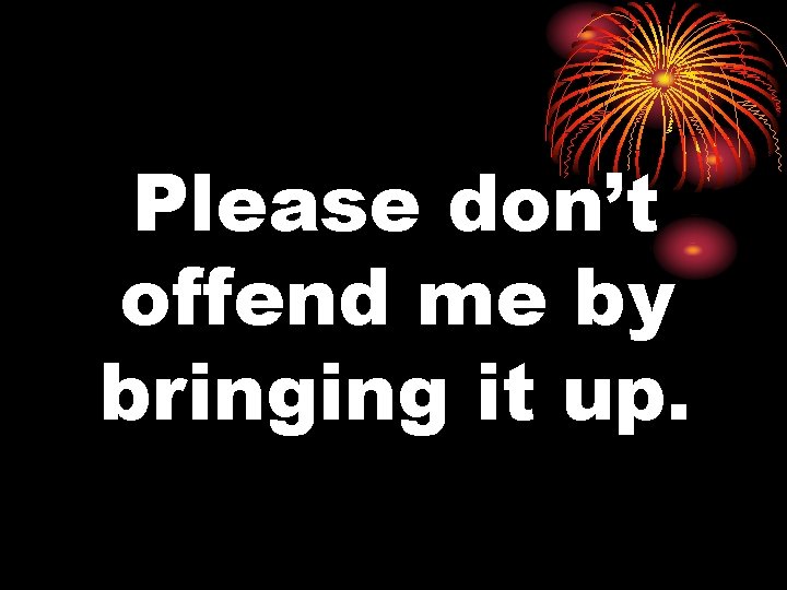 Please don’t offend me by bringing it up. 