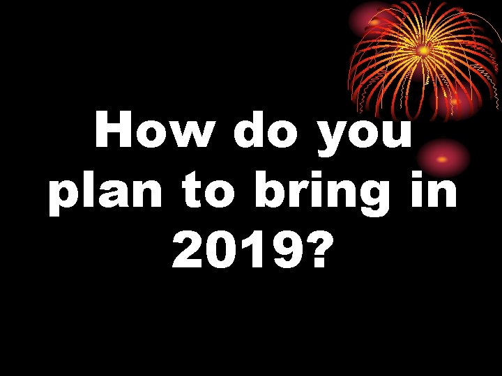 How do you plan to bring in 2019? 