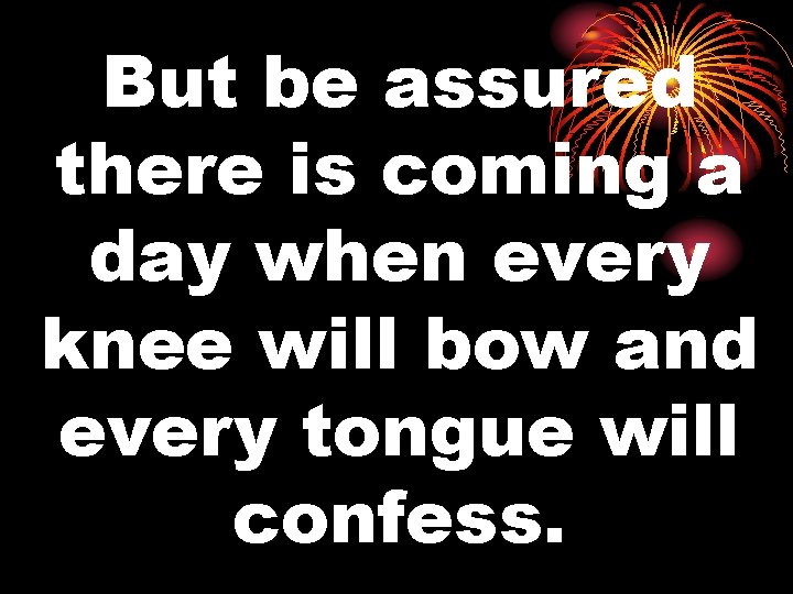 But be assured there is coming a day when every knee will bow and