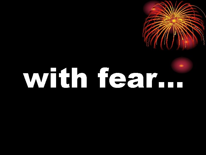 with fear… 