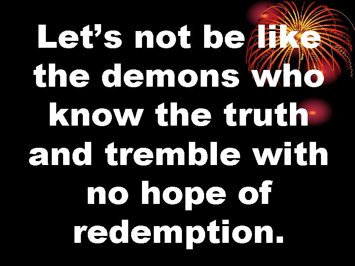 Let’s not be like the demons who know the truth and tremble with no