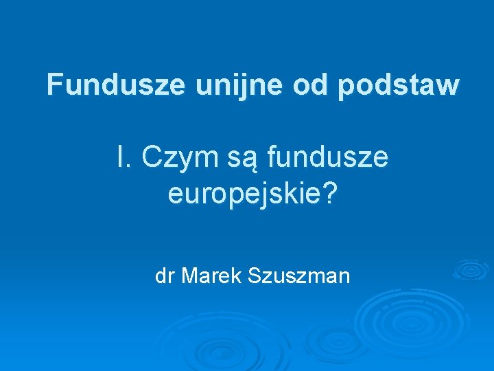 Fundusze unijne od podstaw I. Czym są fundusze europejskie? dr Marek Szuszman 