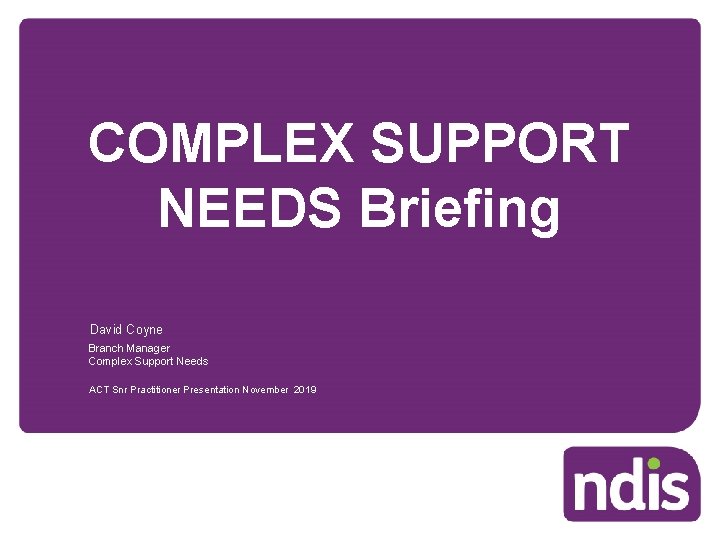 COMPLEX SUPPORT NEEDS Briefing David Coyne Branch Manager Complex Support Needs ACT Snr Practitioner