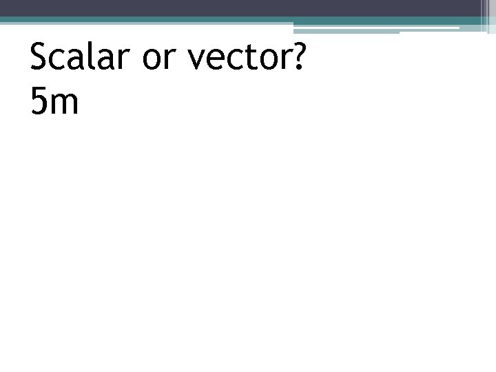 Scalar or vector? 5 m 