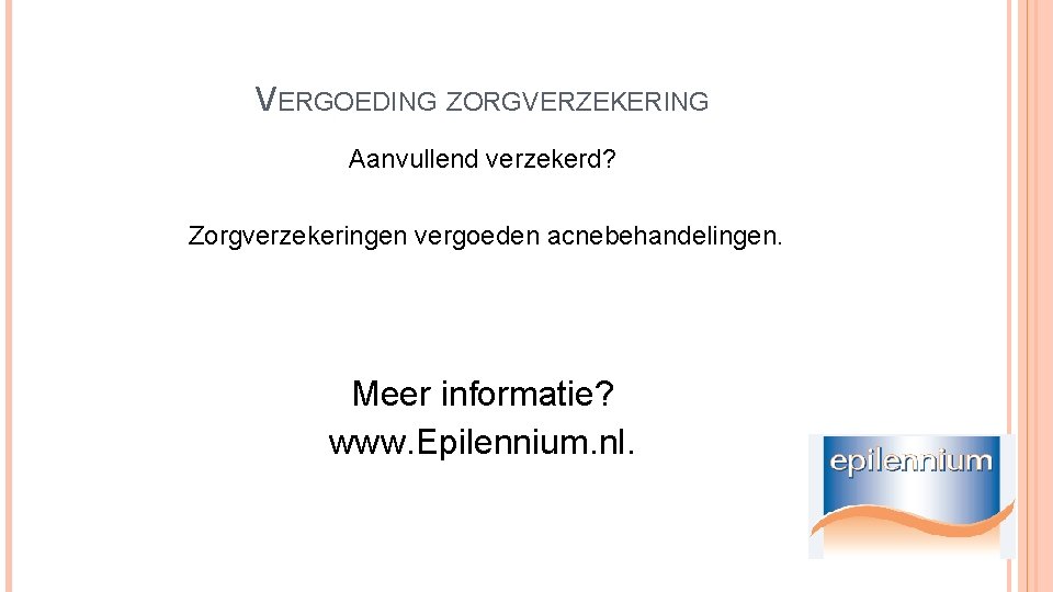 VERGOEDING ZORGVERZEKERING Aanvullend verzekerd? Zorgverzekeringen vergoeden acnebehandelingen. Meer informatie? www. Epilennium. nl. 