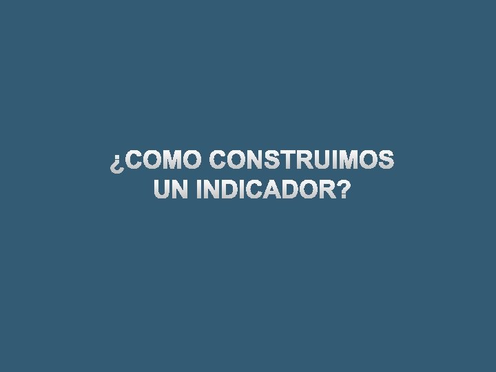 ¿COMO CONSTRUIMOS UN INDICADOR? 