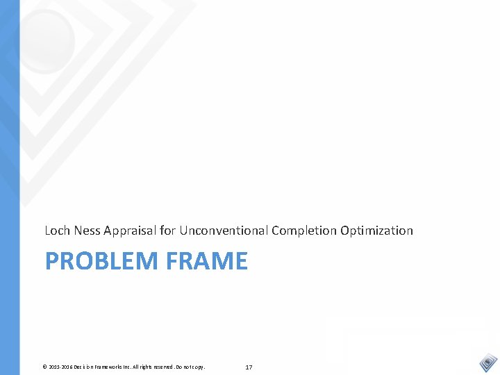 Loch Ness Appraisal for Unconventional Completion Optimization PROBLEM FRAME © 2011 -2016 Decision Frameworks