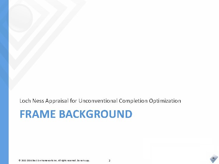 Loch Ness Appraisal for Unconventional Completion Optimization FRAME BACKGROUND © 2011 -2016 Decision Frameworks