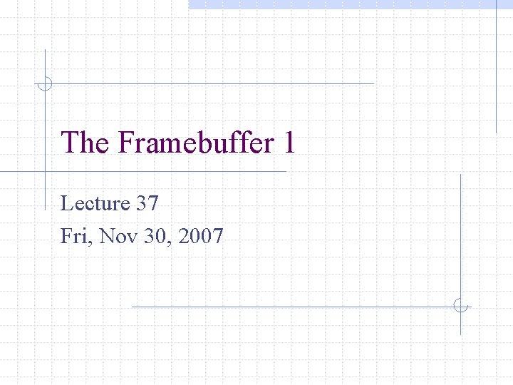 The Framebuffer 1 Lecture 37 Fri, Nov 30, 2007 