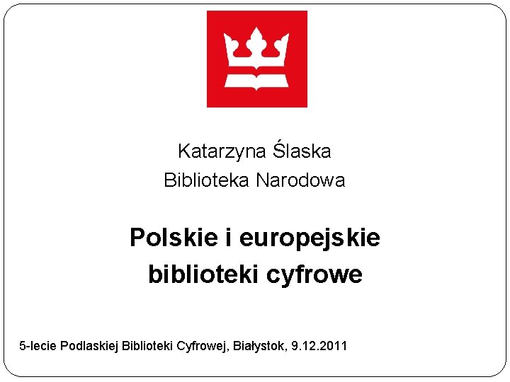 Katarzyna Ślaska Biblioteka Narodowa Polskie i europejskie biblioteki cyfrowe 5 -lecie Podlaskiej Biblioteki Cyfrowej,