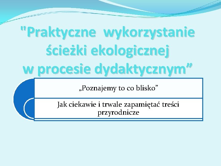 "Praktyczne wykorzystanie ścieżki ekologicznej w procesie dydaktycznym” „Poznajemy to co blisko” Jak ciekawie i