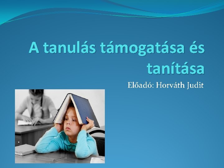 A tanulás támogatása és tanítása Előadó: Horváth Judit 